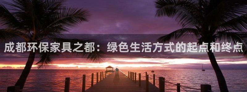 沐鸣2测速娱乐：成都环保家具之都：绿色生活方式的起点和终点